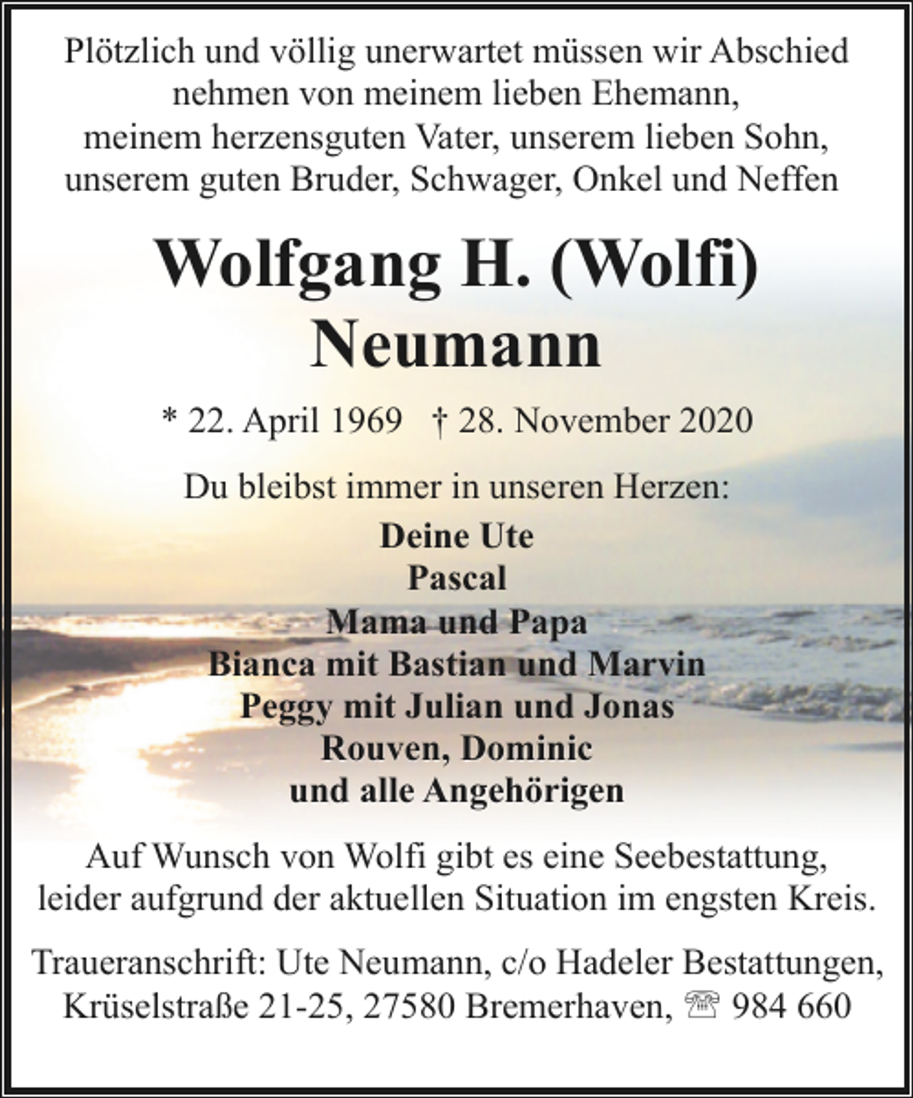 <p>Plötzlich und völlig unerwartet müssen wir Abschied<br />nehmen von meinem lieben Ehemann,<br />meinem herzensguten Vater, unserem lieben Sohn,<br />unserem guten Bruder, Schwager, Onkel und Neffen</p><p>Wolfgang H. (Wolfi)<br />Neumann<br />* 22. April 1969 † 28. November 2020<br />Du bleibst immer in unseren Herzen:<br />Deine Ute<br />Pascal<br />Mama und Papa<br />Bianca mit Bastian und Marvin<br />Peggy mit Julian und Jonas<br />Rouven, Dominic<br />und alle Angehörigen<br />Auf Wunsch von Wolfi gibt es eine Seebestattung,<br />leider aufgrund der aktuellen Situation im engsten Kreis.<br />Traueranschrift: Ute Neumann, c/o Hadeler Bestattungen,<br />Krüselstraße 21-25, 27580 Bremerhaven, ' 984 660</p>