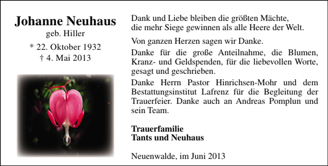 <p>Johanne Neuhaus<br />geb. Hiller<br />* 22. Oktober 1932<br />† 4. Mai 2013</p><p>Dank und Liebe bleiben die größten Mächte,<br />die mehr Siege gewinnen als alle Heere der Welt.<br />Von ganzen Herzen sagen wir Danke.<br />Danke für die große Anteilnahme, die Blumen,<br />Kranz- und Geldspenden, für die liebevollen Worte,<br />gesagt und geschrieben.<br />Danke Herrn Pastor Hinrichsen-Mohr und dem<br />Bestattungsinstitut Lafrenz für die Begleitung der<br />Trauerfeier. Danke auch an Andreas Pomplun und<br />sein Team.<br />Trauerfamilie<br />Tants und Neuhaus<br />Neuenwalde, im Juni 2013</p>