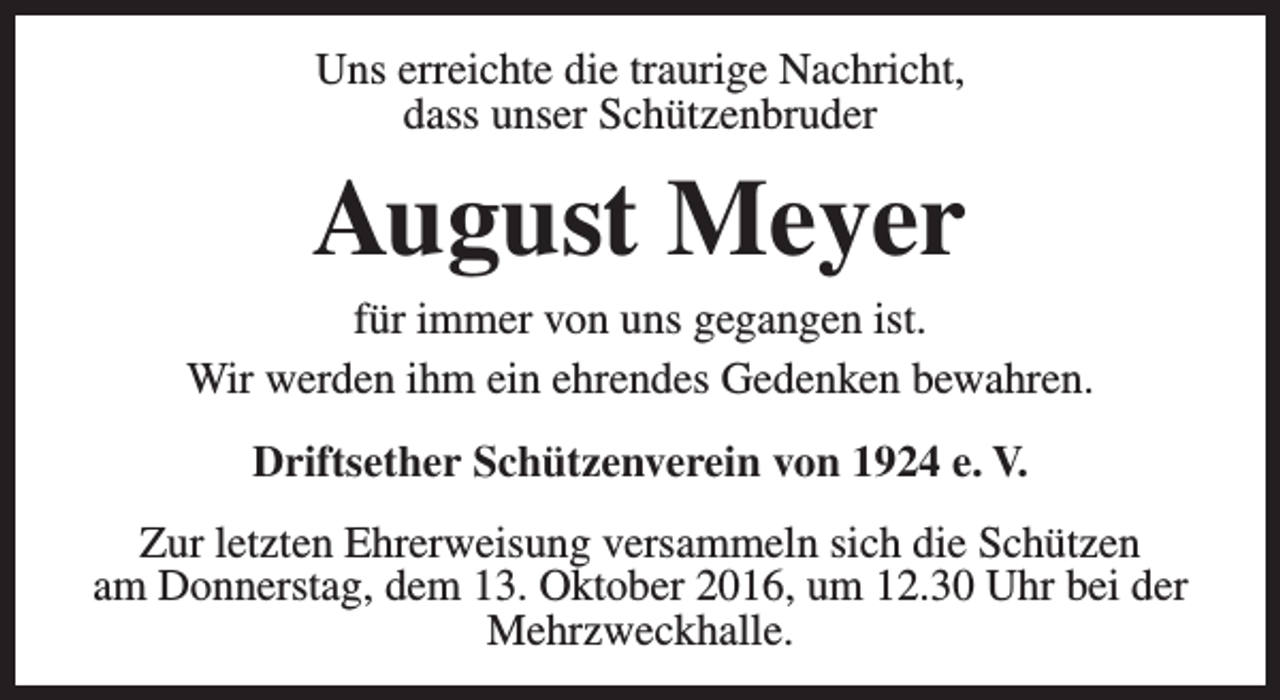 <p>Uns erreichte die traurige Nachricht,<br />dass unser Schützenbruder</p><p>August Meyer</p><p>für immer von uns gegangen ist.<br />Wir werden ihm ein ehrendes Gedenken bewahren.<br />Driftsether Schützenverein von 1924 e. V.<br />Zur letzten Ehrerweisung versammeln sich die Schützen<br />am Donnerstag, dem 13. Oktober 2016, um 12.30 Uhr bei der<br />Mehrzweckhalle.</p>