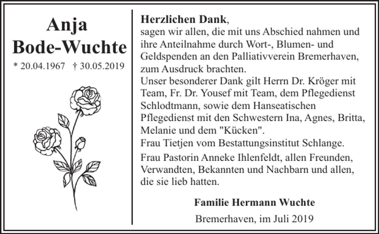 <p>Anja<br />Bode-Wuchte<br />* 20.04.1967 † 30.05.2019</p><p>Herzlichen Dank,</p><p>sagen wir allen, die mit uns Abschied nahmen und<br />ihre Anteilnahme durch Wort-, Blumen- und<br />Geldspenden an den Palliativverein Bremerhaven,<br />zum Ausdruck brachten.<br />Unser besonderer Dank gilt Herrn Dr. Kröger mit<br />Team, Fr. Dr. Yousef mit Team, dem Pflegedienst<br />Schlodtmann, sowie dem Hanseatischen<br />Pflegedienst mit den Schwestern Ina, Agnes, Britta,<br />Melanie und dem "Kücken".<br />Frau Tietjen vom Bestattungsinstitut Schlange.<br />Frau Pastorin Anneke Ihlenfeldt, allen Freunden,<br />Verwandten, Bekannten und Nachbarn und allen,<br />die sie lieb hatten.<br />Familie Hermann Wuchte<br />Bremerhaven, im Juli 2019</p>