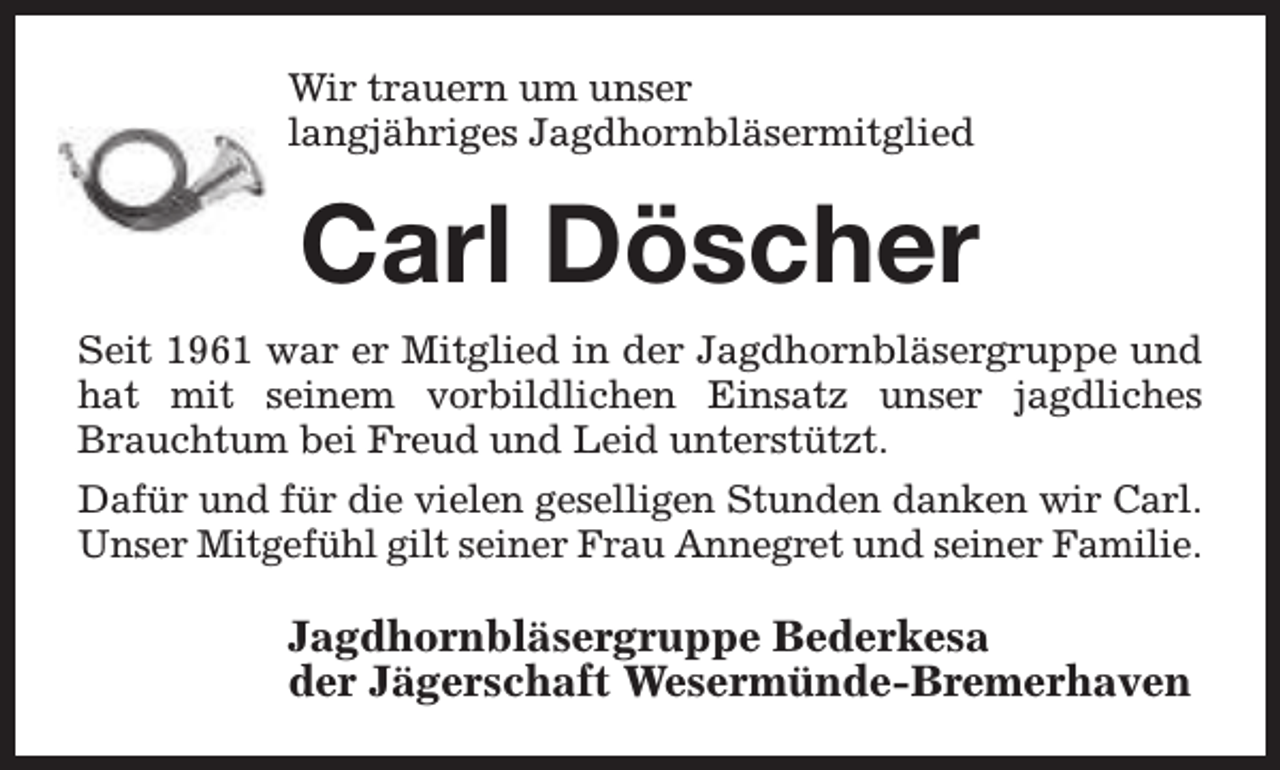 <p>Wir trauern um unser<br />langjähriges Jagdhornbläsermitglied</p><p>Carl Döscher<br />Seit 1961 war er Mitglied in der Jagdhornbläsergruppe und<br />hat mit seinem vorbildlichen Einsatz unser jagdliches<br />Brauchtum bei Freud und Leid unterstützt.<br />Dafür und für die vielen geselligen Stunden danken wir Carl.<br />Unser Mitgefühl gilt seiner Frau Annegret und seiner Familie.</p><p>Jagdhornbläsergruppe Bederkesa<br />der Jägerschaft Wesermünde-Bremerhaven</p>