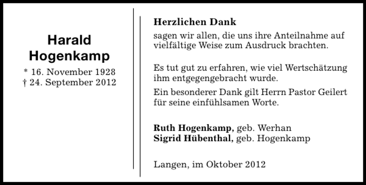<p>Herzlichen Dank</p><p>Harald<br />Hogenkamp<br />* 16. November 1928<br />† 24. September 2012</p><p>sagen wir allen, die uns ihre Anteilnahme auf<br />vielfältige Weise zum Ausdruck brachten.<br />Es tut gut zu erfahren, wie viel Wertschätzung<br />ihm entgegengebracht wurde.<br />Ein besonderer Dank gilt Herrn Pastor Geilert<br />für seine einfühlsamen Worte.<br />Ruth Hogenkamp, geb. Werhan<br />Sigrid Hübenthal, geb. Hogenkamp<br />Langen, im Oktober 2012</p>