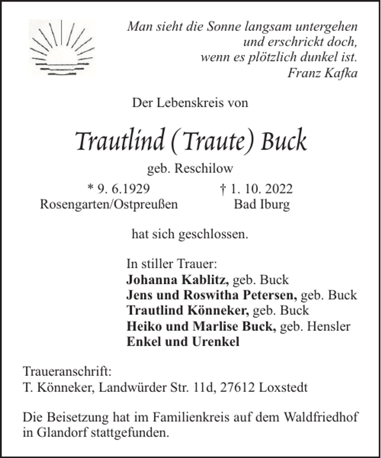 <p>Man sieht die Sonne langsam untergehen<br />und erschrickt doch,<br />wenn es plötzlich dunkel ist.<br />Franz Kafka<br />Der Lebenskreis von</p><p>Trautlind (Traute) Buck<br />geb. Reschilow<br />* 9. 6.1929<br />† 1. 10. 2022<br />Rosengarten/Ostpreußen<br />Bad Iburg<br />hat sich geschlossen.<br />In stiller Trauer:<br />Johanna Kablitz, geb. Buck<br />Jens und Roswitha Petersen, geb. Buck<br />Trautlind Könneker, geb. Buck<br />Heiko und Marlise Buck, geb. Hensler<br />Enkel und Urenkel<br />Traueranschrift:<br />T. Könneker, Landwürder Str. 11d, 27612 Loxstedt<br />Die Beisetzung hat im Familienkreis auf dem Waldfriedhof<br />in Glandorf stattgefunden.</p>