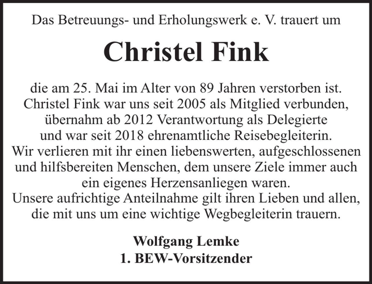<p>Das Betreuungs- und Erholungswerk e. V. trauert um</p><p>Christel Fink<br />die am 25. Mai im Alter von 89 Jahren verstorben ist.<br />Christel Fink war uns seit 2005 als Mitglied verbunden,<br />übernahm ab 2012 Verantwortung als Delegierte<br />und war seit 2018 ehrenamtliche Reisebegleiterin.<br />Wir verlieren mit ihr einen liebenswerten, aufgeschlossenen<br />und hilfsbereiten Menschen, dem unsere Ziele immer auch<br />ein eigenes Herzensanliegen waren.<br />Unsere aufrichtige Anteilnahme gilt ihren Lieben und allen,<br />die mit uns um eine wichtige Wegbegleiterin trauern.<br />Wolfgang Lemke<br />1. BEW-Vorsitzender</p>