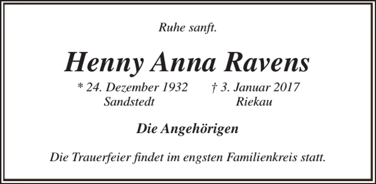 <p>Ruhe sanft.</p><p>Henny Anna Ravens<br />* 24. Dezember 1932<br />Sandstedt</p><p>† 3. Januar 2017<br />Riekau</p><p>Die Angehörigen<br />Die Trauerfeier findet im engsten Familienkreis statt.</p>