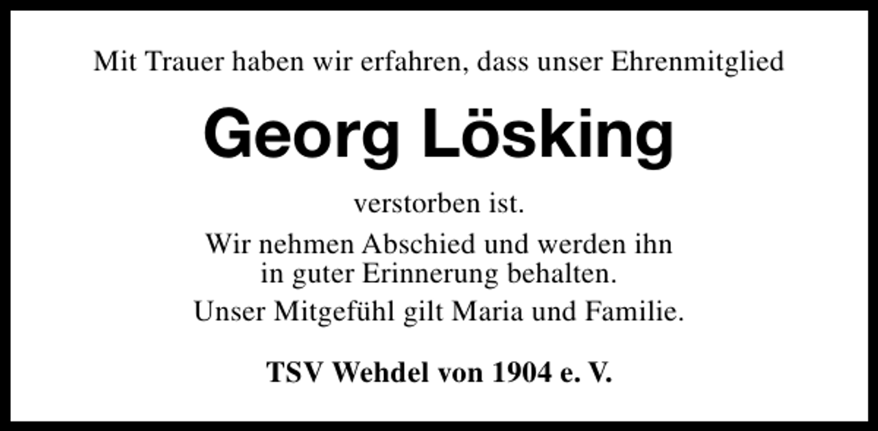 <p>Mit Trauer haben wir erfahren, dass unser Ehrenmitglied</p><p>Georg Lösking<br />verstorben ist.<br />Wir nehmen Abschied und werden ihn<br />in guter Erinnerung behalten.<br />Unser Mitgefühl gilt Maria und Familie.<br />TSV Wehdel von 1904 e. V.</p>