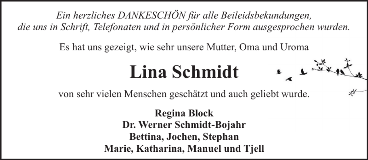 <p>Ein herzliches DANKESCHÖN für alle Beileidsbekundungen,<br />die uns in Schrift, Telefonaten und in persönlicher Form ausgesprochen wurden.<br />Es hat uns gezeigt, wie sehr unsere Mutter, Oma und Uroma</p><p>Lina Schmidt<br />von sehr vielen Menschen geschätzt und auch geliebt wurde.<br />Regina Block<br />Dr. Werner Schmidt-Bojahr<br />Bettina, Jochen, Stephan<br />Marie, Katharina, Manuel und Tjell</p>