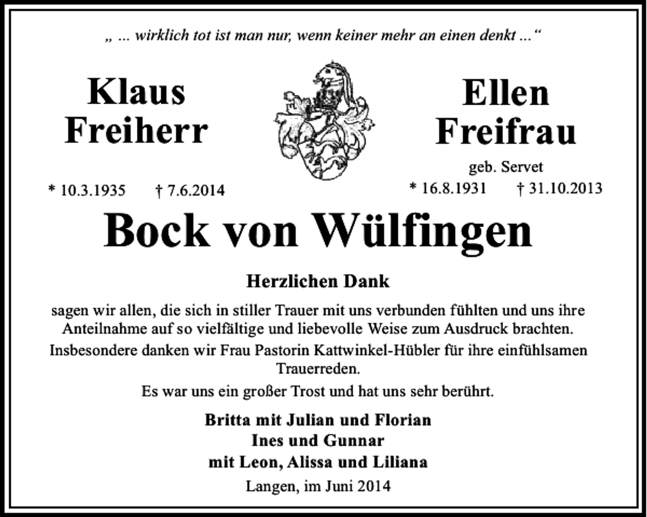 <p>„ ... wirklich tot ist man nur, wenn keiner mehr an einen denkt ...“</p><p>Klaus<br />Freiherr<br />* 10.3.1935</p><p>Ellen<br />Freifrau</p><p>geb. Servet<br />* 16.8.1931<br />† 31.10.2013</p><p>† 7.6.2014</p><p>Bock von Wülfingen<br />Herzlichen Dank</p><p>sagen wir allen, die sich in stiller Trauer mit uns verbunden fühlten und uns ihre<br />Anteilnahme auf so vielfältige und liebevolle Weise zum Ausdruck brachten.<br />Insbesondere danken wir Frau Pastorin Kattwinkel-Hübler für ihre einfühlsamen<br />Trauerreden.<br />Es war uns ein großer Trost und hat uns sehr berührt.</p><p>Britta mit Julian und Florian<br />Ines und Gunnar<br />mit Leon, Alissa und Liliana<br />Langen, im Juni 2014</p>