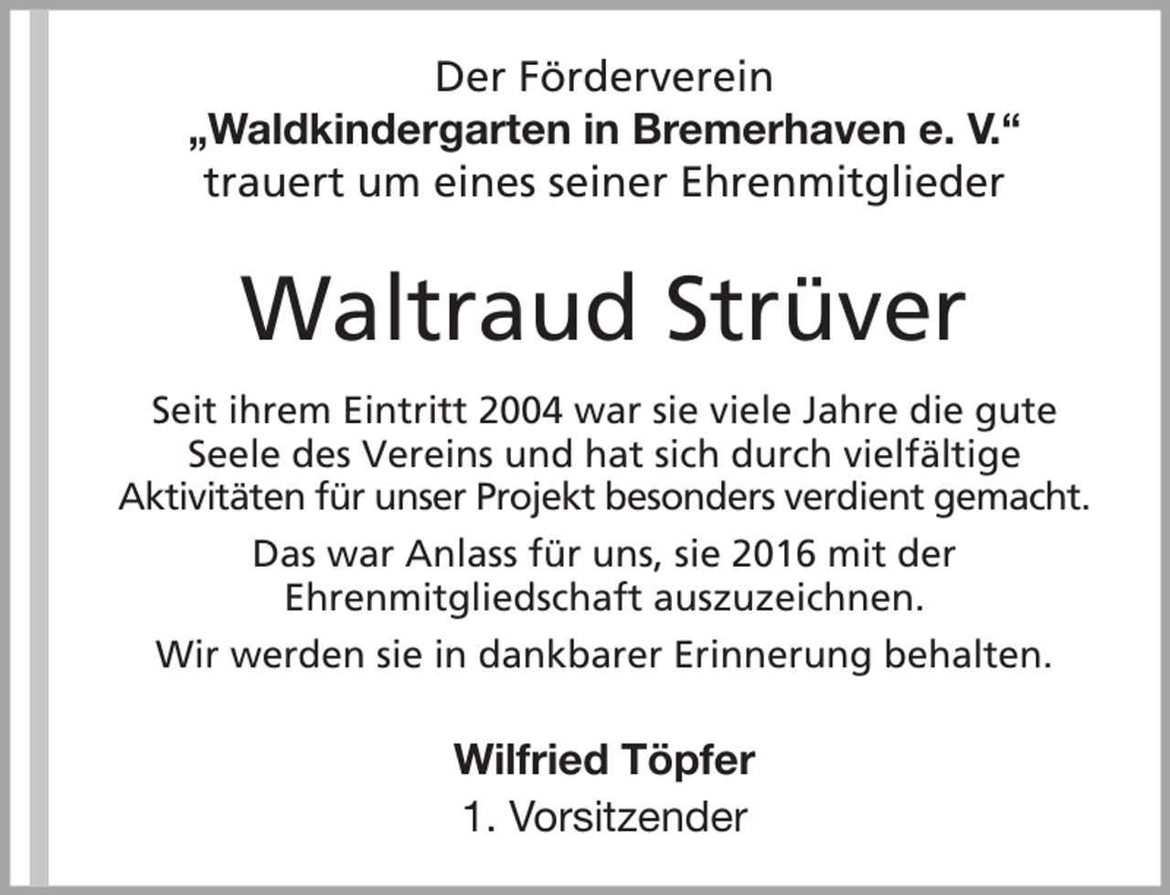 <p>Der Förderverein<br />„Waldkindergarten in Bremerhaven e. V.“<br />trauert um eines seiner Ehrenmitglieder</p><p>Waltraud Strüver<br />Seit ihrem Eintritt 2004 war sie viele Jahre die gute<br />Seele des Vereins und hat sich durch vielfältige<br />Aktivitäten für unser Projekt besonders verdient gemacht.<br />Das war Anlass für uns, sie 2016 mit der<br />Ehrenmitgliedschaft auszuzeichnen.<br />Wir werden sie in dankbarer Erinnerung behalten.</p><p>Wilfried Töpfer<br />1. Vorsitzender</p>