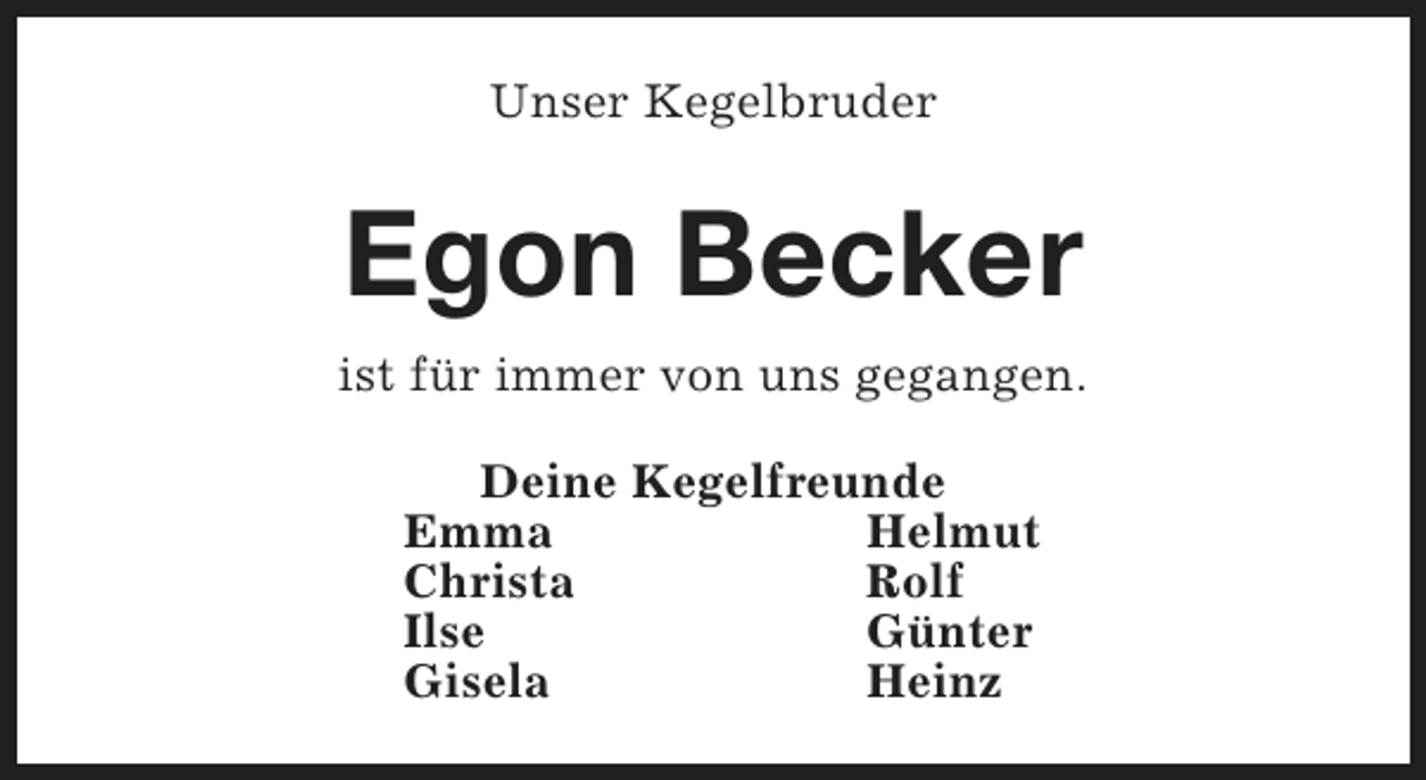 <p>Unser Kegelbruder</p><p>Egon Becker<br />ist für immer von uns gegangen.<br />Deine Kegelfreunde<br />Emma<br />Helmut<br />Christa<br />Rolf<br />Ilse<br />Günter<br />Gisela<br />Heinz</p>