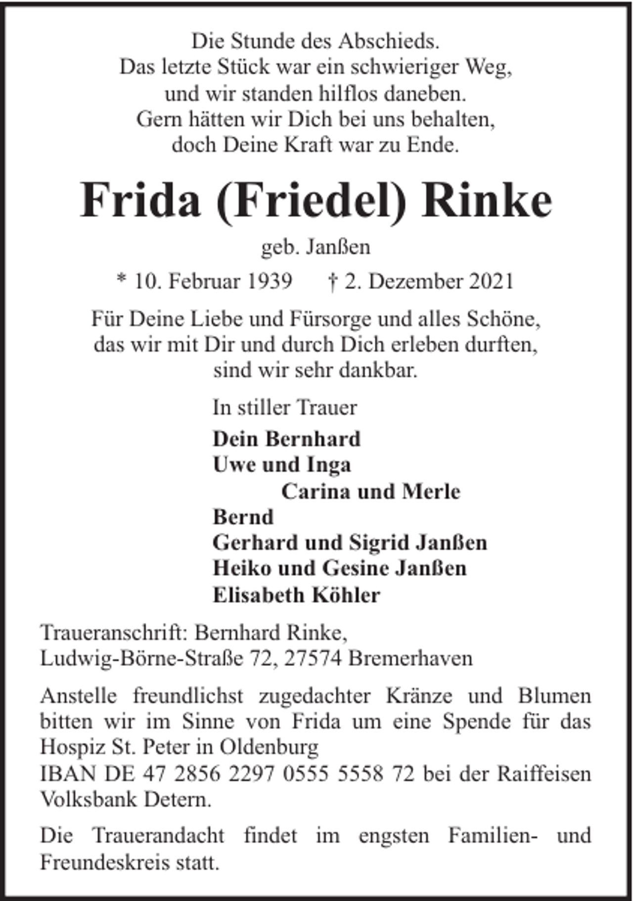 <p>Die Stunde des Abschieds.<br />Das letzte Stück war ein schwieriger Weg,<br />und wir standen hilflos daneben.<br />Gern hätten wir Dich bei uns behalten,<br />doch Deine Kraft war zu Ende.</p><p>Frida (Friedel) Rinke<br />geb. Janßen<br />* 10. Februar 1939 † 2. Dezember 2021</p><p>Für Deine Liebe und Fürsorge und alles Schöne,<br />das wir mit Dir und durch Dich erleben durften,<br />sind wir sehr dankbar.<br />In stiller Trauer<br />Dein Bernhard<br />Uwe und Inga<br />Carina und Merle<br />Bernd<br />Gerhard und Sigrid Janßen<br />Heiko und Gesine Janßen<br />Elisabeth Köhler<br />Traueranschrift: Bernhard Rinke,<br />Ludwig-Börne-Straße 72, 27574 Bremerhaven<br />Anstelle freundlichst zugedachter Kränze und Blumen<br />bitten wir im Sinne von Frida um eine Spende für das<br />Hospiz St. Peter in Oldenburg<br />IBAN DE 47 2856 2297 08 72 bei der Raiffeisen<br />Volksbank Detern.<br />Die Trauerandacht findet im engsten Familien- und<br />Freundeskreis statt.</p>