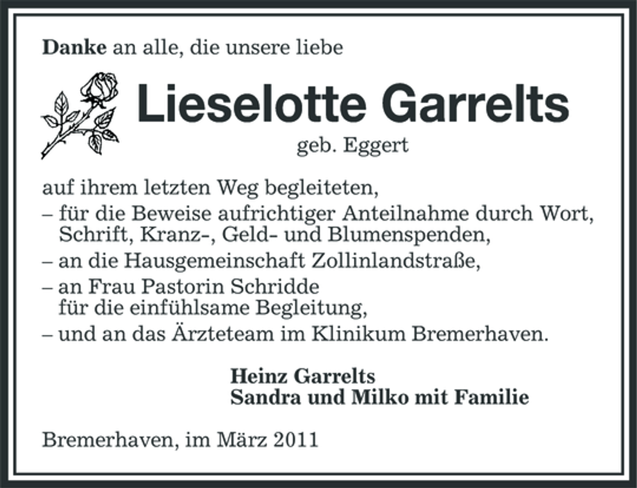<p>Danke an alle, die unsere liebe</p><p>Lieselotte Garrelts<br />geb. Eggert auf ihrem letzten Weg begleiteten, – für die Beweise aufrichtiger Anteilnahme durch Wort, Schrift, Kranz-, Geld- und Blumenspenden, – an die Hausgemeinschaft Zollinlandstraße, – an Frau Pastorin Schridde für die einfühlsame Begleitung, – und an das Ärzteteam im Klinikum Bremerhaven. Heinz Garrelts Sandra und Milko mit Familie Bremerhaven, im März 2011</p>