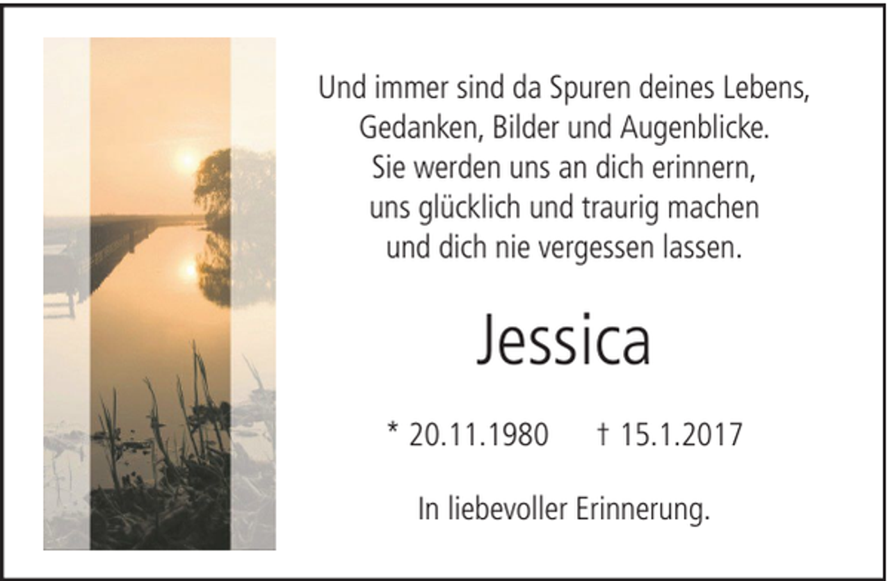 <p>Und immer sind da Spuren deines Lebens,<br />Gedanken, Bilder und Augenblicke.<br />Sie werden uns an dich erinnern,<br />uns glücklich und traurig machen<br />und dich nie vergessen lassen.</p><p>Jessica<br />* 20.11.1980</p><p>† 15.1.2017</p><p>In liebevoller Erinnerung.</p>
