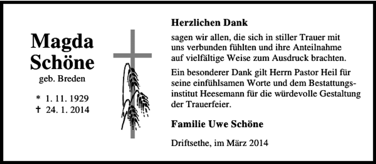 <p>Magda<br />Schöne<br />geb. Breden</p><p>* 1. 11. 1929<br />24. 1. 2014</p><p>Herzlichen Dank<br />sagen wir allen, die sich in stiller Trauer mit<br />uns verbunden fühlten und ihre Anteilnahme<br />auf vielfältige Weise zum Ausdruck brachten.<br />Ein besonderer Dank gilt Herrn Pastor Heil für<br />seine einfühlsamen Worte und dem Bestattungsinstitut Heesemann für die würdevolle Gestaltung<br />der Trauerfeier.</p><p>Familie Uwe Schöne<br />Driftsethe, im März 2014</p>