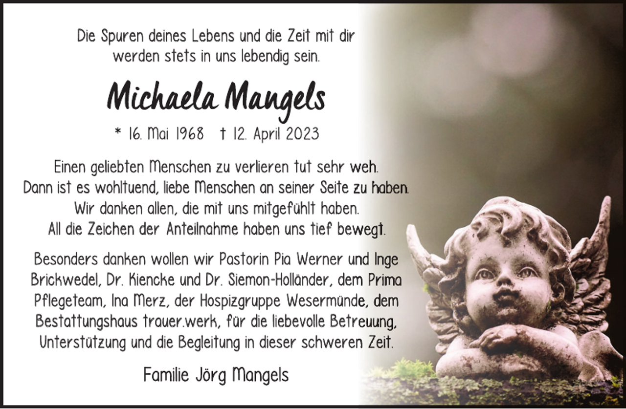 <p>Die Spuren deines Lebens und die Zeit mit dir<br />werden stets in uns lebendig sein.</p><p>Einen geliebten Menschen zu verlieren tut sehr w<br />Dann ist es wohltuend, liebe Menschen an seiner Seite z<br />Wir danken allen, die mit uns mitgefühlt haben.<br />All die Zeichen der Anteilnahme haben uns tief bew<br />Besonders danken wollen wir Pastorin Pia Werner un<br />Brickwedel, Dr. Kiencke und Dr. Siemon-Holländer, dem<br />Pflegeteam, Ina Merz, der Hospizgruppe Wesermünd<br />Bestattungshaus trauer.werk, für die liebevolle Betr<br />Unterstützung und die Begleitung in dieser schweren</p><p>Familie Jörg Mangels</p>