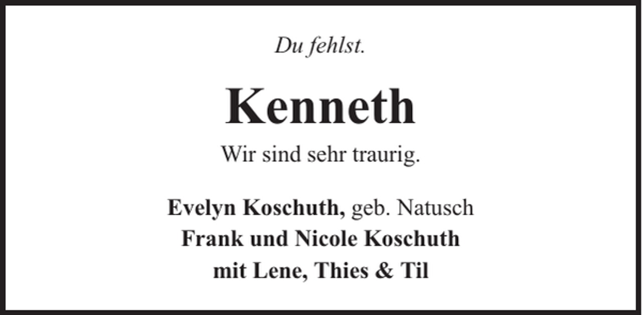 <p>Du fehlst.</p><p>Kenneth</p><p>Wir sind sehr traurig.<br />Evelyn Koschuth, geb. Natusch<br />Frank und Nicole Koschuth<br />mit Lene, Thies &amp; Til</p>