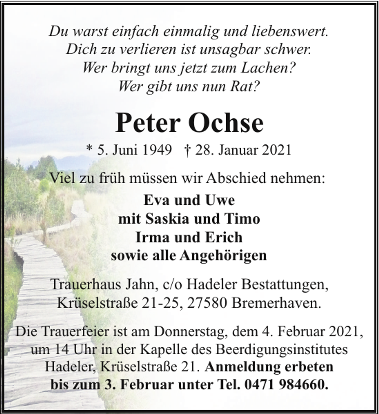 <p>Du warst einfach einmalig und liebenswert.<br />Dich zu verlieren ist unsagbar schwer.<br />Wer bringt uns jetzt zum Lachen?<br />Wer gibt uns nun Rat?</p><p>Peter Ochse</p><p>* 5. Juni 1949 † 28. Januar 2021</p><p>Viel zu früh müssen wir Abschied nehmen:<br />Eva und Uwe<br />mit Saskia und Timo<br />Irma und Erich<br />sowie alle Angehörigen<br />Trauerhaus Jahn, c/o Hadeler Bestattungen,<br />Krüselstraße 21-25, 27580 Bremerhaven.<br />Die Trauerfeier ist am Donnerstag, dem 4. Februar 2021,<br />um 14 Uhr in der Kapelle des Beerdigungsinstitutes<br />Hadeler, Krüselstraße 21. Anmeldung erbeten<br />bis zum 3. Februar unter Tel. 0471 984660.</p>