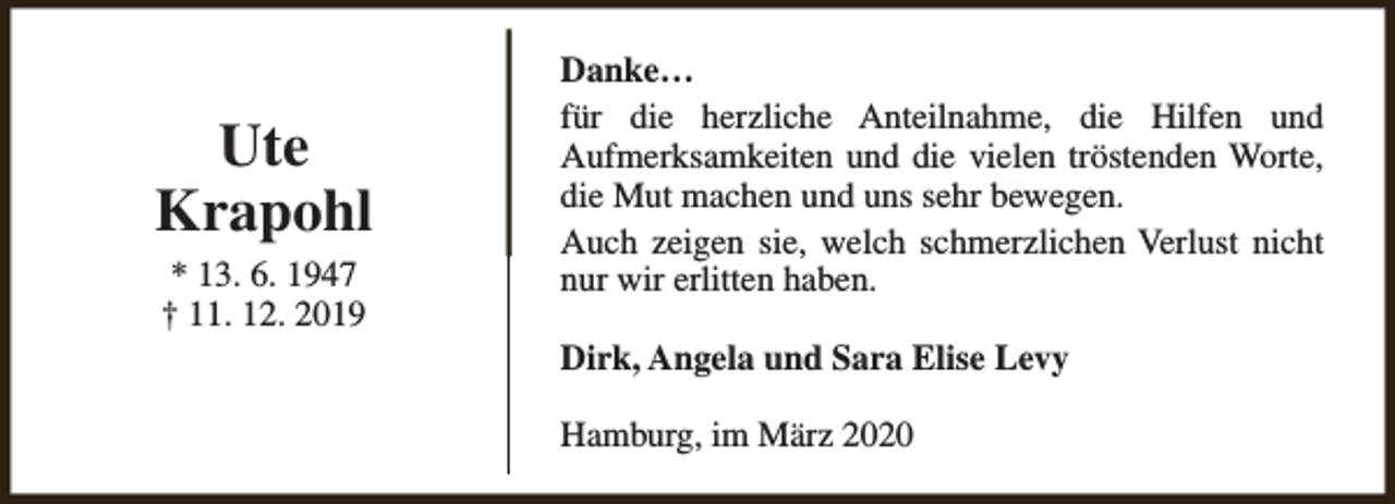 <p>Ute<br />Krapohl<br />* 13. 6. 1947<br />† 11. 12. 2019</p><p>Danke…<br />für die herzliche Anteilnahme, die Hilfen und<br />Aufmerksamkeiten und die vielen tröstenden Worte,<br />die Mut machen und uns sehr bewegen.<br />Auch zeigen sie, welch schmerzlichen Verlust nicht<br />nur wir erlitten haben.<br />Dirk, Angela und Sara Elise Levy<br />Hamburg, im März 2020</p>