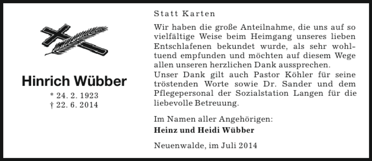 <p>S t a t t K a rt e n</p><p>Hinrich Wübber<br />* 24. 2. 1923<br />† 22. 6. 2014</p><p>Wir haben die große Anteilnahme, die uns auf so<br />vielfältige Weise beim Heimgang unseres lieben<br />Entschlafenen bekundet wurde, als sehr wohltuend empfunden und möchten auf diesem Wege<br />allen unseren herzlichen Dank aussprechen.<br />Unser Dank gilt auch Pastor Köhler für seine<br />tröstenden Worte sowie Dr. Sander und dem<br />Pflegepersonal der Sozialstation Langen für die<br />liebevolle Betreuung.<br />Im Namen aller Angehörigen:<br />Heinz und Heidi Wübber<br />Neuenwalde, im Juli 2014</p>