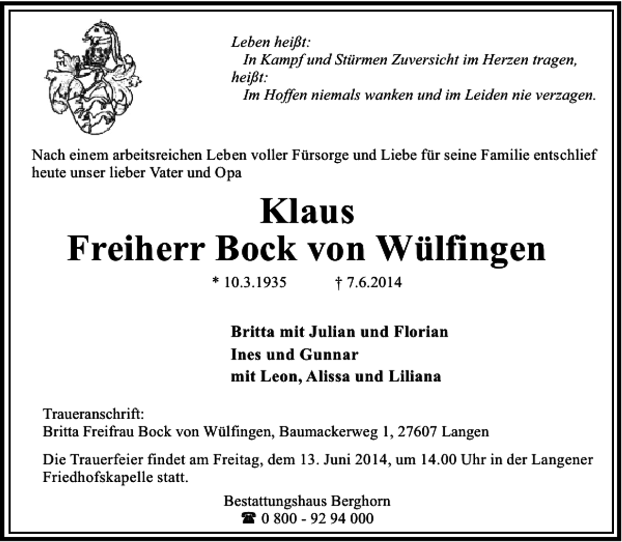 <p>Leben heißt:<br />In Kampf und Stürmen Zuversicht im Herzen tragen,<br />heißt:<br />Im Hoffen niemals wanken und im Leiden nie verzagen.<br />Nach einem arbeitsreichen Leben voller Fürsorge und Liebe für seine Familie entschlief<br />heute unser lieber Vater und Opa</p><p>Klaus<br />Freiherr Bock von Wülfingen<br />* 10.3.1935</p><p>† 7.6.2014</p><p>Britta mit Julian und Florian<br />Ines und Gunnar<br />mit Leon, Alissa und Liliana<br />Traueranschrift:<br />Britta Freifrau Bock von Wülfingen, Baumackerweg 1, 27607 Langen<br />Die Trauerfeier findet am Freitag, dem 13. Juni 2014, um 14.00 Uhr in der Langener<br />Friedhofskapelle statt.<br />Bestattungshaus Berghorn<br />( 0 800 - 92 94 000</p>