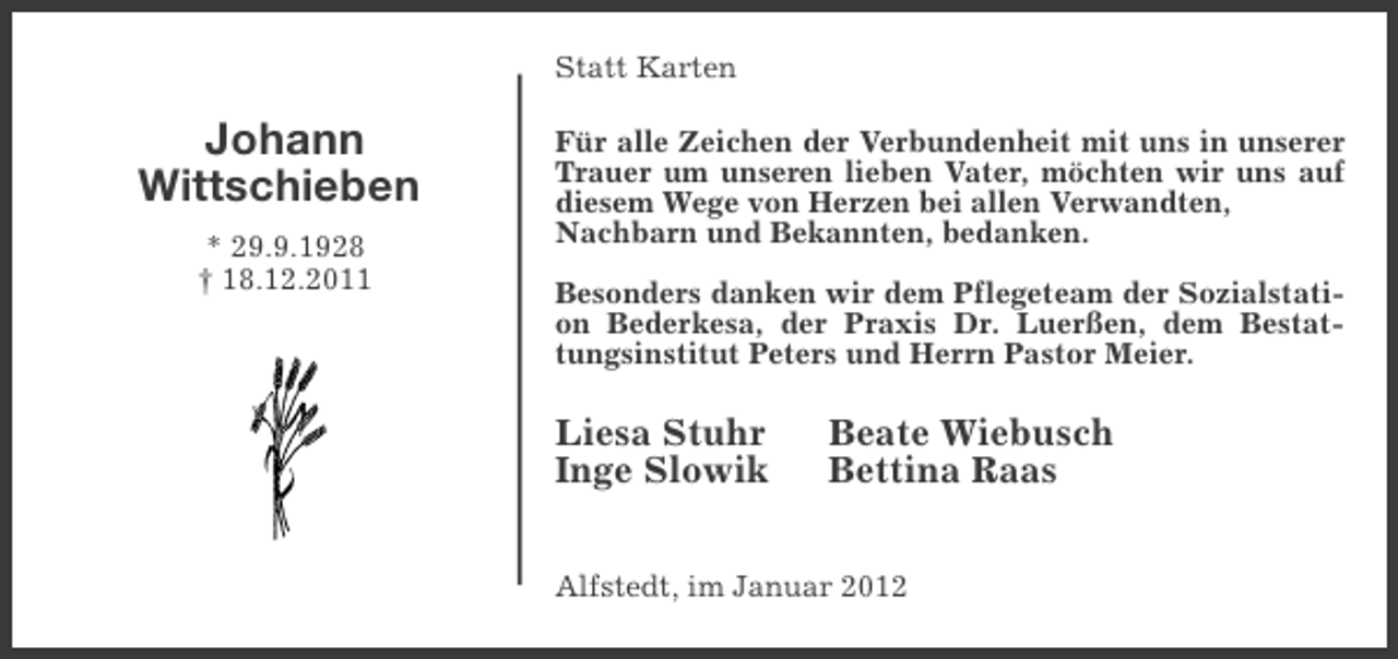<p>Statt Karten</p><p>Johann<br />Wittschieben<br />* 29.9.1928<br />† 18.12.2011</p><p>Für alle Zeichen der Verbundenheit mit uns in unserer<br />Trauer um unseren lieben Vater, möchten wir uns auf<br />diesem Wege von Herzen bei allen Verwandten,<br />Nachbarn und Bekannten, bedanken.<br />Besonders danken wir dem Pflegeteam der Sozialstation Bederkesa, der Praxis Dr. Luerßen, dem Bestattungsinstitut Peters und Herrn Pastor Meier.</p><p>Liesa Stuhr<br />Inge Slowik</p><p>Beate Wiebusch<br />Bettina Raas</p><p>Alfstedt, im Januar 2012</p>