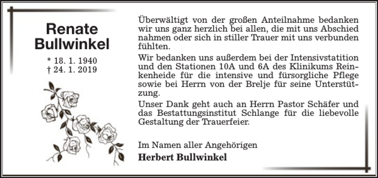 <p>Renate<br />Bullwinkel<br />* 18. 1. 1940<br />† 24. 1. 2019</p><p>Überwältigt von der großen Anteilnahme bedanken<br />wir uns ganz herzlich bei allen, die mit uns Abschied<br />nahmen oder sich in stiller Trauer mit uns verbunden<br />fühlten.<br />Wir bedanken uns außerdem bei der Intensivstatition<br />und den Stationen 10A und 6A des Klinikums Reinkenheide für die intensive und fürsorgliche Pflege<br />sowie bei Herrn von der Brelje für seine Unterstützung.<br />Unser Dank geht auch an Herrn Pastor Schäfer und<br />das Bestattungsinstitut Schlange für die liebevolle<br />Gestaltung der Trauerfeier.<br />Im Namen aller Angehörigen</p><p>Herbert Bullwinkel</p>