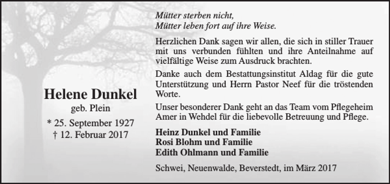 <p>Mütter sterben nicht,<br />Mütter leben fort auf ihre Weise.</p><p>Helene Dunkel<br />geb. Plein<br />* 25. September 1927<br />† 12. Februar 2017</p><p>Herzlichen Dank sagen wir allen, die sich in stiller Trauer<br />mit uns verbunden fühlten und ihre Anteilnahme auf<br />vielfältige Weise zum Ausdruck brachten.<br />Danke auch dem Bestattungsinstitut Aldag für die gute<br />Unterstützung und Herrn Pastor Neef für die tröstenden<br />Worte.<br />Unser besonderer Dank geht an das Team vom Pflegeheim<br />Amer in Wehdel für die liebevolle Betreuung und Pflege.<br />Heinz Dunkel und Familie<br />Rosi Blohm und Familie<br />Edith Ohlmann und Familie<br />Schwei, Neuenwalde, Beverstedt, im März 2017</p>