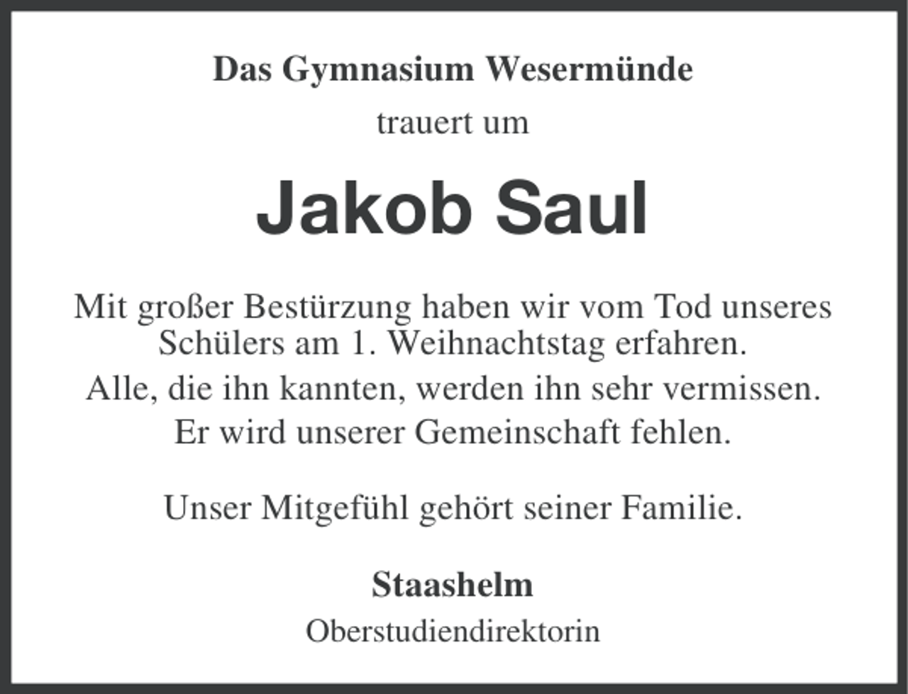 <p>Das Gymnasium Wesermünde<br />trauert um</p><p>Jakob Saul<br />Mit großer Bestürzung haben wir vom Tod unseres<br />Schülers am 1. Weihnachtstag erfahren.<br />Alle, die ihn kannten, werden ihn sehr vermissen.<br />Er wird unserer Gemeinschaft fehlen.<br />Unser Mitgefühl gehört seiner Familie.<br />Staashelm<br />Oberstudiendirektorin</p>