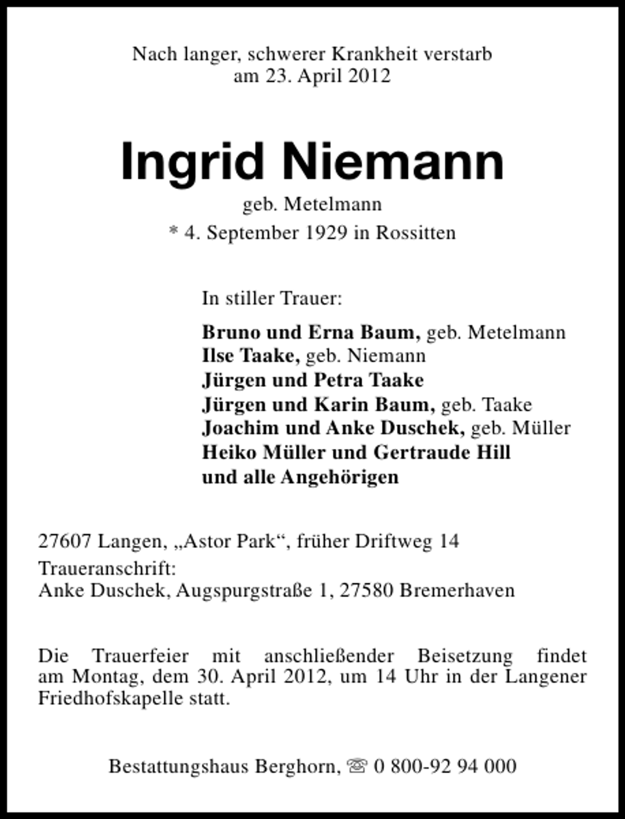 <p>Nach langer, schwerer Krankheit verstarb<br />am 23. April 2012</p><p>Ingrid Niemann<br />geb. Metelmann<br />* 4. September 1929 in Rossitten<br />In stiller Trauer:<br />Bruno und Erna Baum, geb. Metelmann<br />Ilse Taake, geb. Niemann<br />Jürgen und Petra Taake<br />Jürgen und Karin Baum, geb. Taake<br />Joachim und Anke Duschek, geb. Müller<br />Heiko Müller und Gertraude Hill<br />und alle Angehörigen<br />27607 Langen, „Astor Park“, früher Driftweg 14<br />Traueranschrift:<br />Anke Duschek, Augspurgstraße 1, 27580 Bremerhaven<br />Die Trauerfeier mit anschließender Beisetzung findet<br />am Montag, dem 30. April 2012, um 14 Uhr in der Langener<br />Friedhofskapelle statt.<br />Bestattungshaus Berghorn, s 0 800-92 94 000</p>