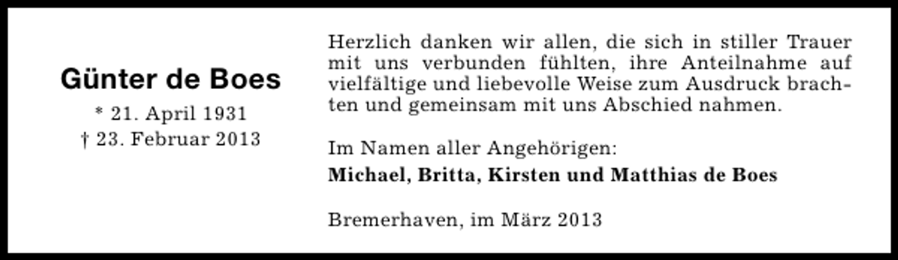 <p>Günter de Boes<br />* 21. April 1931<br />† 23. Februar 2013</p><p>Herzlich danken wir allen, die sich in stiller Trauer<br />mit uns verbunden fühlten, ihre Anteilnahme auf<br />vielfältige und liebevolle Weise zum Ausdruck brachten und gemeinsam mit uns Abschied nahmen.<br />Im Namen aller Angehörigen:<br />Michael, Britta, Kirsten und Matthias de Boes<br />Bremerhaven, im März 2013</p>