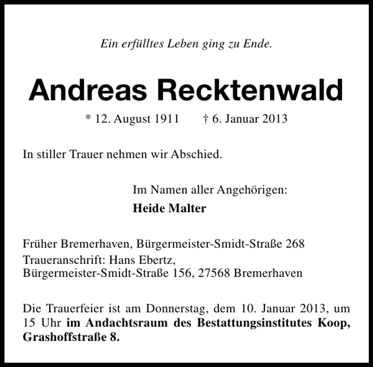 <p>Ein erfülltes Leben ging zu Ende.</p>
<p>Andreas Recktenwald<br />* 12. August 1911</p>
<p>† 6. Januar 2013</p>
<p>In stiller Trauer nehmen wir Abschied.<br />Im Namen aller Angehörigen:<br />Heide Malter<br />Früher Bremerhaven, Bürgermeister-Smidt-Straße 268<br />Traueranschrift: Hans Ebertz,<br />Bürgermeister-Smidt-Straße 156, 27568 Bremerhaven<br />Die Trauerfeier ist am Donnerstag, dem 10. Januar 2013, um<br />15 Uhr im Andachtsraum des Bestattungsinstitutes Koop,<br />Grashoffstraße 8.</p>