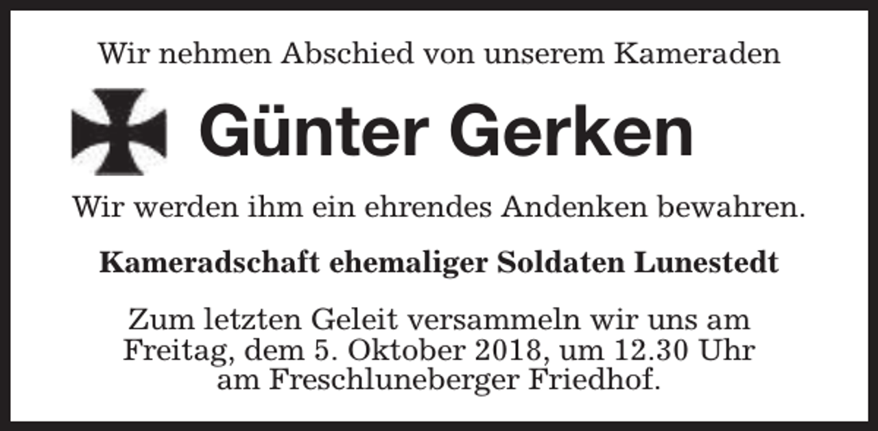 <p>Wir nehmen Abschied von unserem Kameraden</p><p>Günter Gerken<br />Wir werden ihm ein ehrendes Andenken bewahren.<br />Kameradschaft ehemaliger Soldaten Lunestedt<br />Zum letzten Geleit versammeln wir uns am<br />Freitag, dem 5. Oktober 2018, um 12.30 Uhr<br />am Freschluneberger Friedhof.</p>