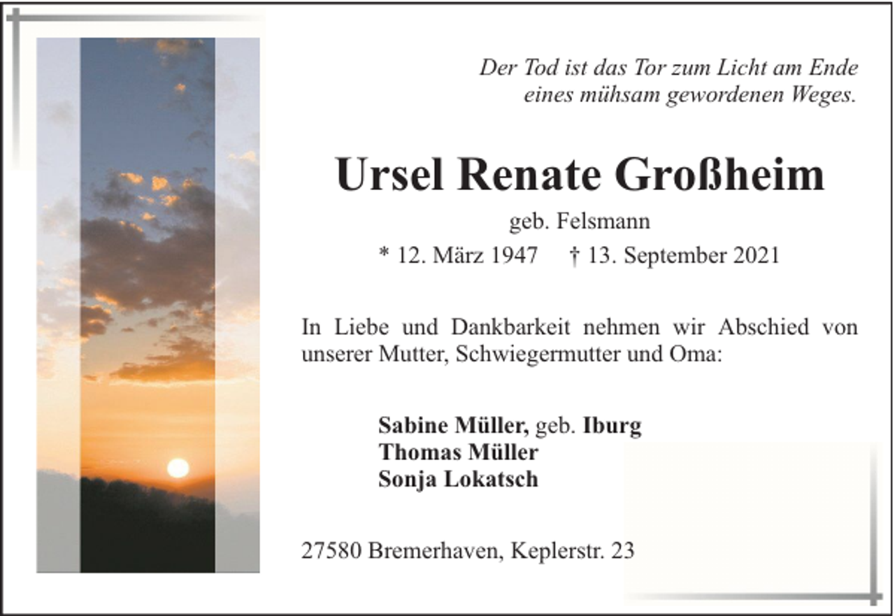 <p>Der Tod ist das Tor zum Licht am Ende<br />eines mühsam gewordenen Weges.</p><p>Ursel Renate Großheim<br />geb. Felsmann<br />* 12. März 1947 † 13. September 2021</p><p>In Liebe und Dankbarkeit nehmen wir Abschied von<br />unserer Mutter, Schwiegermutter und Oma:<br />Sabine Müller, geb. Iburg<br />Thomas Müller<br />Sonja Lokatsch<br />27580 Bremerhaven, Keplerstr. 23</p>