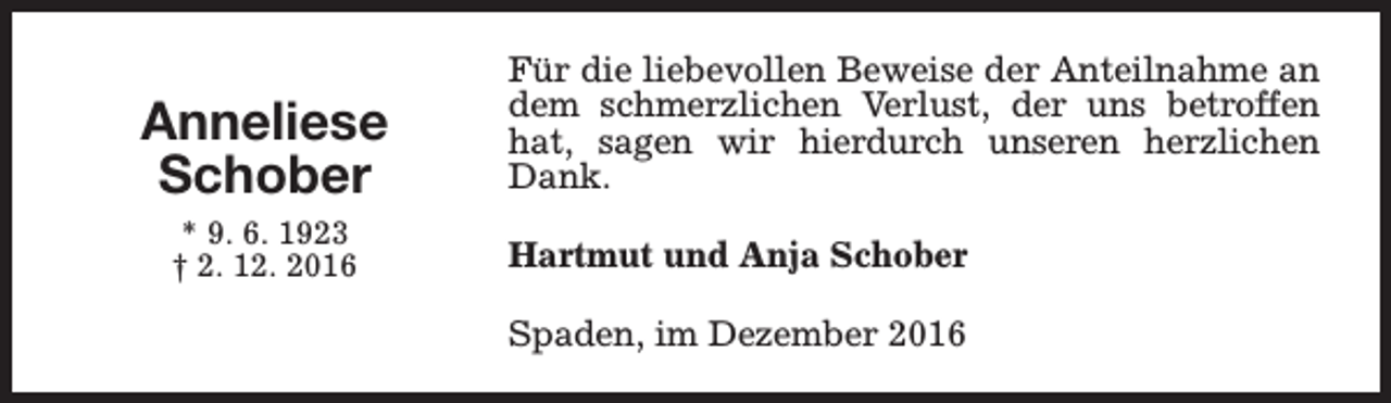 <p>Anneliese<br />Schober<br />* 9. 6. 1923<br />† 2. 12. 2016</p><p>Für die liebevollen Beweise der Anteilnahme an<br />dem schmerzlichen Verlust, der uns betroffen<br />hat, sagen wir hierdurch unseren herzlichen<br />Dank.<br />Hartmut und Anja Schober<br />Spaden, im Dezember 2016</p>