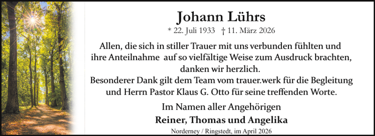 <p>Johann Lührs</p><p>* 22. Juli 1933 † 11. März 2026</p><p>Allen, die sich in stiller Trauer mit uns verbunden fühlten und<br />ihre Anteilnahme auf so vielfältige Weise zum Ausdruck brachten,<br />danken wir herzlich.<br />Besonderer Dank gilt dem Team vom trauer.werk für die Begleitung<br />und Herrn Pastor Klaus G. Otto für seine treﬀenden Worte.</p><p>Im Namen aller Angehörigen<br />Reiner, Thomas und Angelika<br />Norderney / Ringstedt, im April 2026</p>