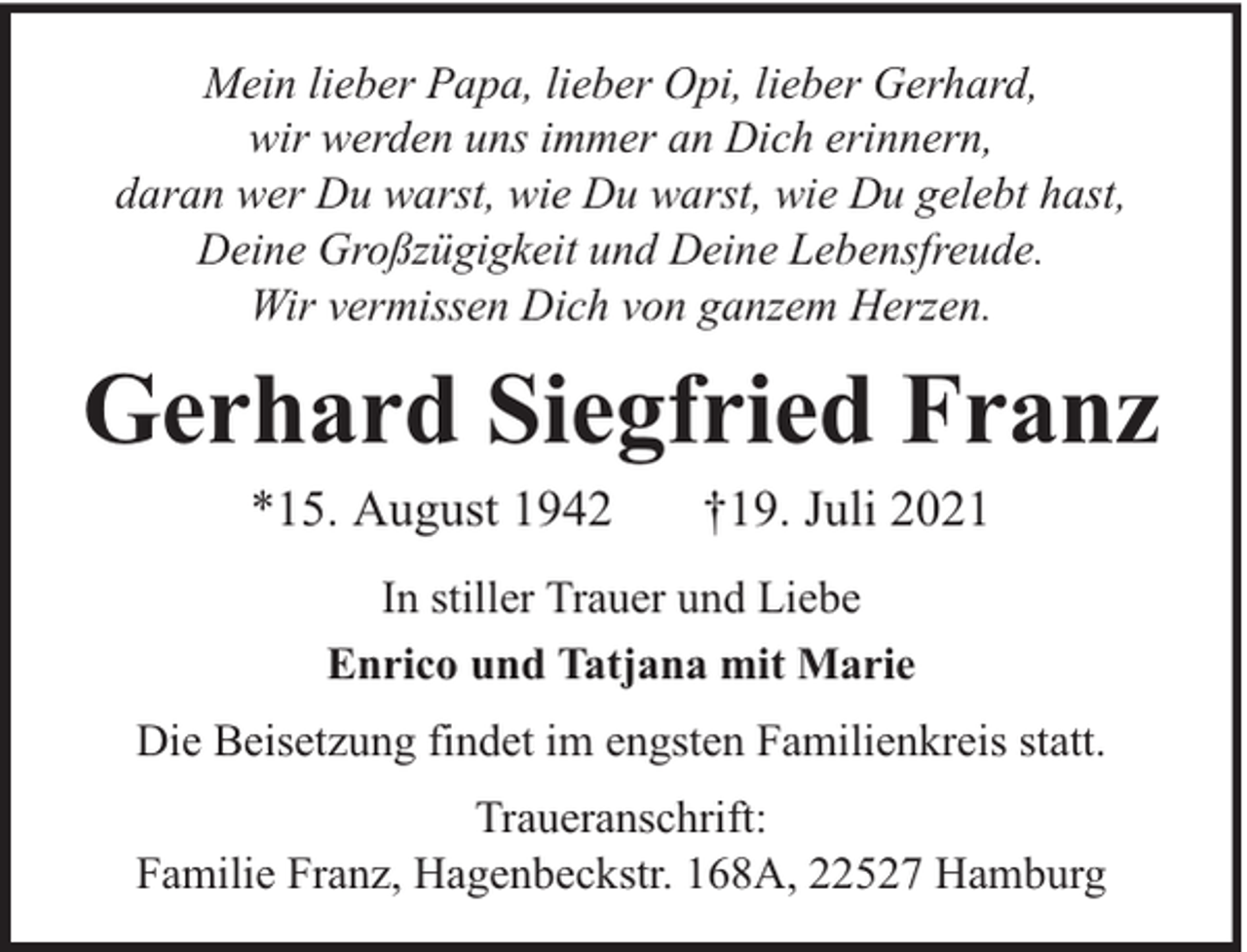 <p>Mein lieber Papa, lieber Opi, lieber Gerhard,<br />wir werden uns immer an Dich erinnern,<br />daran wer Du warst, wie Du warst, wie Du gelebt hast,<br />Deine Großzügigkeit und Deine Lebensfreude.<br />Wir vermissen Dich von ganzem Herzen.</p><p>Gerhard Siegfried Franz<br />*15. August 1942</p><p>†19. Juli 2021</p><p>In stiller Trauer und Liebe<br />Enrico und Tatjana mit Marie<br />Die Beisetzung findet im engsten Familienkreis statt.<br />Traueranschrift:<br />Familie Franz, Hagenbeckstr. 168A, 22527 Hamburg</p>