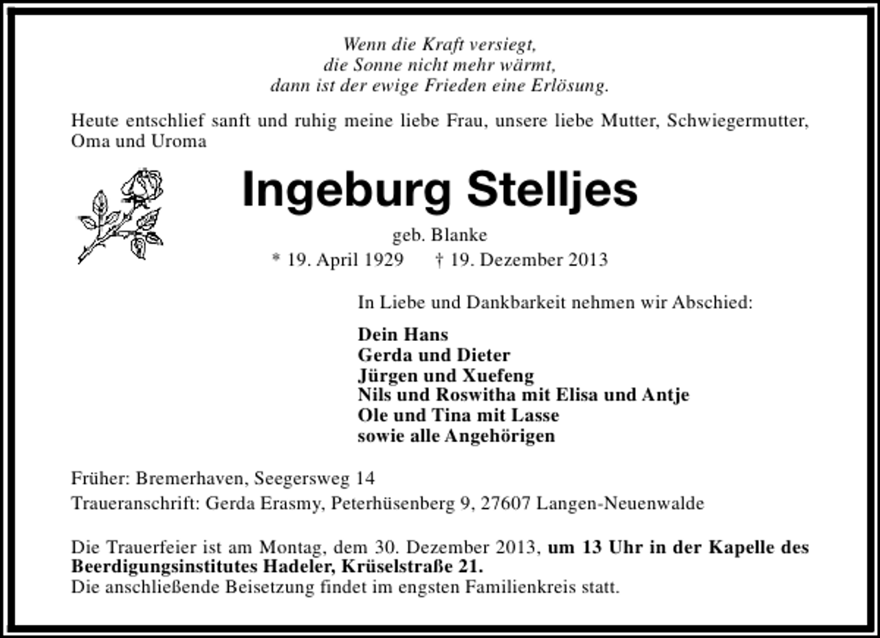 <p>Wenn die Kraft versiegt,<br />die Sonne nicht mehr wärmt,<br />dann ist der ewige Frieden eine Erlösung.<br />Heute entschlief sanft und ruhig meine liebe Frau, unsere liebe Mutter, Schwiegermutter,<br />Oma und Uroma</p><p>Ingeburg Stelljes<br />geb. Blanke<br />* 19. April 1929<br />† 19. Dezember 2013</p><p>In Liebe und Dankbarkeit nehmen wir Abschied:<br />Dein Hans<br />Gerda und Dieter<br />Jürgen und Xuefeng<br />Nils und Roswitha mit Elisa und Antje<br />Ole und Tina mit Lasse<br />sowie alle Angehörigen<br />Früher: Bremerhaven, Seegersweg 14<br />Traueranschrift: Gerda Erasmy, Peterhüsenberg 9, 27607 Langen-Neuenwalde<br />Die Trauerfeier ist am Montag, dem 30. Dezember 2013, um 13 Uhr in der Kapelle des<br />Beerdigungsinstitutes Hadeler, Krüselstraße 21.<br />Die anschließende Beisetzung findet im engsten Familienkreis statt.</p>