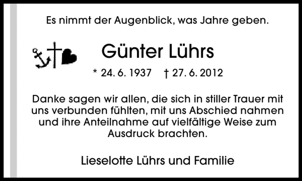 <p>Es nimmt der Augenblick, was Jahre geben.</p><p>Günter Lührs<br />* 24. 6. 1937</p><p>† 27. 6. 2012</p><p>Danke sagen wir allen, die sich in stiller Trauer mit<br />uns verbunden fühlten, mit uns Abschied nahmen<br />und ihre Anteilnahme auf vielfältige Weise zum<br />Ausdruck brachten.</p><p>Lieselotte Lührs und Familie</p>