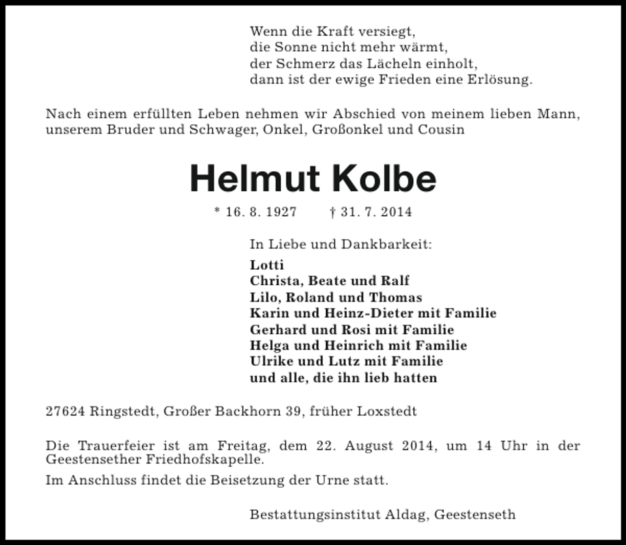 <p>Wenn die Kraft versiegt,<br />die Sonne nicht mehr wärmt,<br />der Schmerz das Lächeln einholt,<br />dann ist der ewige Frieden eine Erlösung.<br />Nach einem erfüllten Leben nehmen wir Abschied von meinem lieben Mann,<br />unserem Bruder und Schwager, Onkel, Großonkel und Cousin</p><p>Helmut Kolbe<br />* 16. 8. 1927</p><p>† 31. 7. 2014</p><p>In Liebe und Dankbarkeit:<br />Lotti<br />Christa, Beate und Ralf<br />Lilo, Roland und Thomas<br />Karin und Heinz-Dieter mit Familie<br />Gerhard und Rosi mit Familie<br />Helga und Heinrich mit Familie<br />Ulrike und Lutz mit Familie<br />und alle, die ihn lieb hatten<br />27624 Ringstedt, Großer Backhorn 39, früher Loxstedt<br />Die Trauerfeier ist am Freitag, dem 22. August 2014, um 14 Uhr in der<br />Geestensether Friedhofskapelle.<br />Im Anschluss findet die Beisetzung der Urne statt.<br />Bestattungsinstitut Aldag, Geestenseth</p>