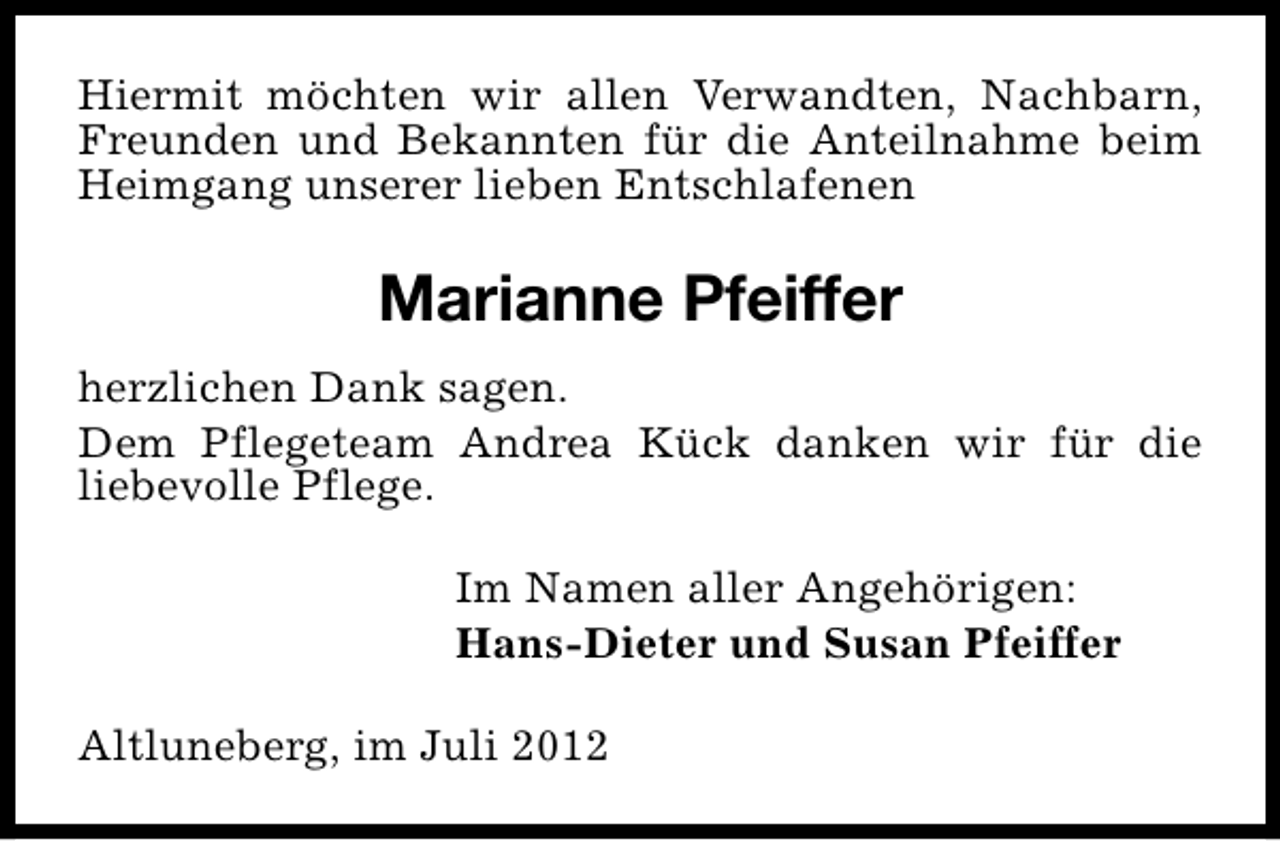 <p>Hiermit möchten wir allen Verwandten, Nachbarn,<br />Freunden und Bekannten für die Anteilnahme beim<br />Heimgang unserer lieben Entschlafenen</p><p>Marianne Pfeiffer<br />herzlichen Dank sagen.<br />Dem Pflegeteam Andrea Kück danken wir für die<br />liebevolle Pflege.<br />Im Namen aller Angehörigen:<br />Hans-Dieter und Susan Pfeiffer<br />Altluneberg, im Juli 2012</p>