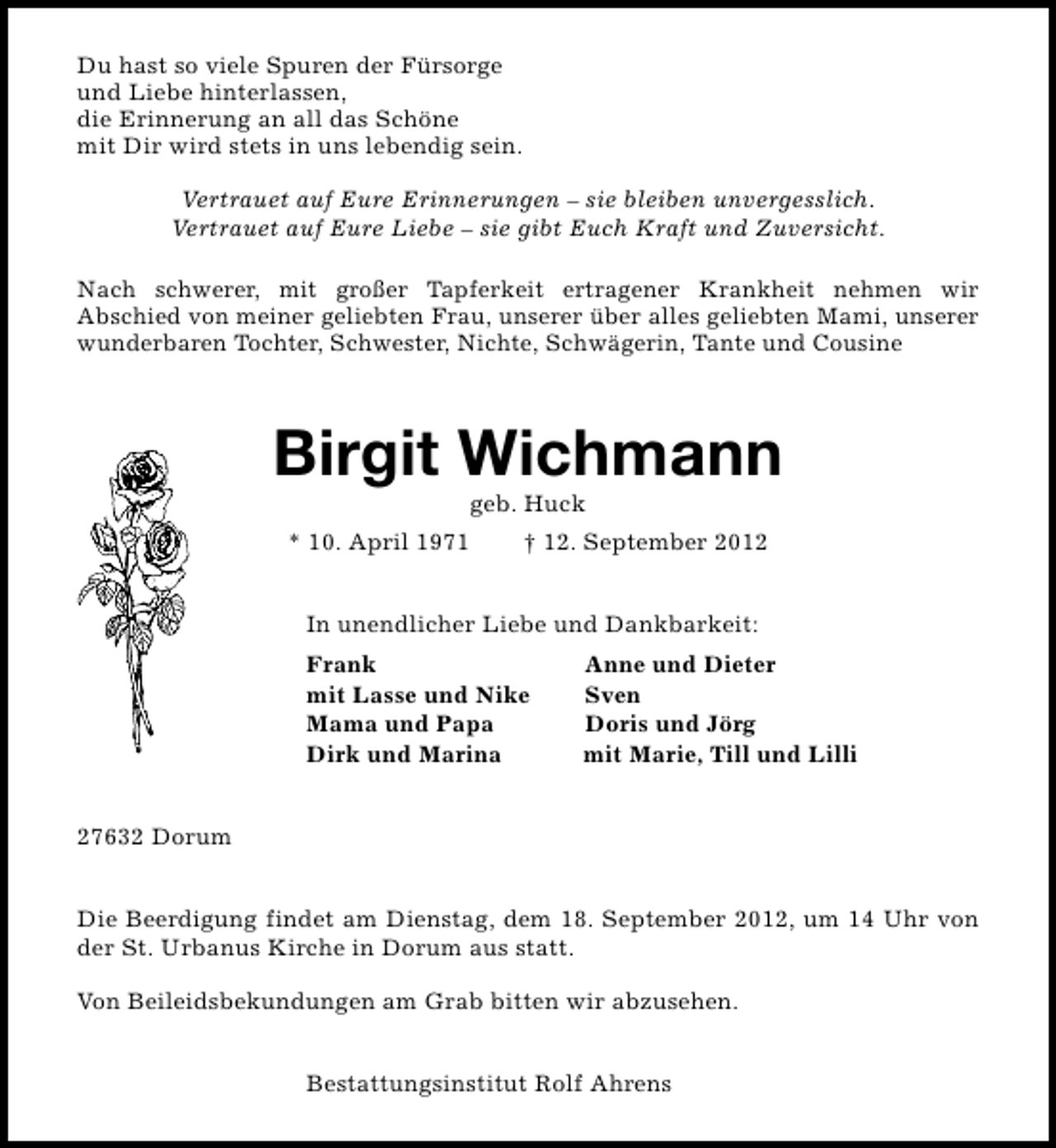 <p>Du hast so viele Spuren der Fürsorge<br />und Liebe hinterlassen,<br />die Erinnerung an all das Schöne<br />mit Dir wird stets in uns lebendig sein.<br />Vertrauet auf Eure Erinnerungen – sie bleiben unvergesslich.<br />Vertrauet auf Eure Liebe – sie gibt Euch Kraft und Zuversicht.<br />Nach schwerer, mit großer Tapferkeit ertragener Krankheit nehmen wir<br />Abschied von meiner geliebten Frau, unserer über alles geliebten Mami, unserer<br />wunderbaren Tochter, Schwester, Nichte, Schwägerin, Tante und Cousine</p><p>Birgit Wichmann<br />geb. Huck</p><p>* 10. April 1971</p><p>† 12. September 2012</p><p>In unendlicher Liebe und Dankbarkeit:<br />Frank<br />mit Lasse und Nike<br />Mama und Papa<br />Dirk und Marina</p><p>Anne und Dieter<br />Sven<br />Doris und Jörg<br />mit Marie, Till und Lilli</p><p>27632 Dorum<br />Die Beerdigung findet am Dienstag, dem 18. September 2012, um 14 Uhr von<br />der St. Urbanus Kirche in Dorum aus statt.<br />Von Beileidsbekundungen am Grab bitten wir abzusehen.<br />Bestattungsinstitut Rolf Ahrens</p>