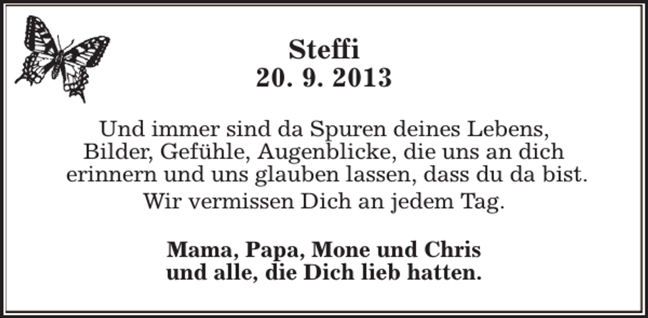 <p>Steffi<br />20. 9. 2013<br />Und immer sind da Spuren deines Lebens,<br />Bilder, Gefühle, Augenblicke, die uns an dich<br />erinnern und uns glauben lassen, dass du da bist.<br />Wir vermissen Dich an jedem Tag.<br />Mama, Papa, Mone und Chris<br />und alle, die Dich lieb hatten.</p>