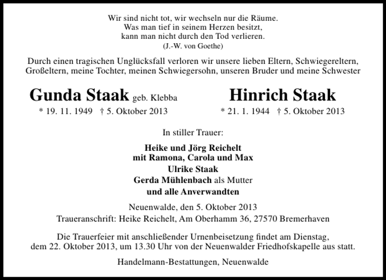 <p>Wir sind nicht tot, wir wechseln nur die Räume.<br />Was man tief in seinem Herzen besitzt,<br />kann man nicht durch den Tod verlieren.<br />(J.-W. von Goethe)</p><p>Durch einen tragischen Unglücksfall verloren wir unsere lieben Eltern, Schwiegereltern,<br />Großeltern, meine Tochter, meinen Schwiegersohn, unseren Bruder und meine Schwester</p><p>Gunda Staak geb. Klebba<br />* 19. 11. 1949 † 5. Oktober 2013</p><p>Hinrich Staak</p><p>* 21. 1. 1944 † 5. Oktober 2013</p><p>In stiller Trauer:<br />Heike und Jörg Reichelt<br />mit Ramona, Carola und Max<br />Ulrike Staak<br />Gerda Mühlenbach als Mutter<br />und alle Anverwandten<br />Neuenwalde, den 5. Oktober 2013<br />Traueranschrift: Heike Reichelt, Am Oberhamm 36, 27570 Bremerhaven<br />Die Trauerfeier mit anschließender Urnenbeisetzung ﬁndet am Dienstag,<br />dem 22. Oktober 2013, um 13.30 Uhr von der Neuenwalder Friedhofskapelle aus statt.<br />Handelmann-Bestattungen, Neuenwalde</p>