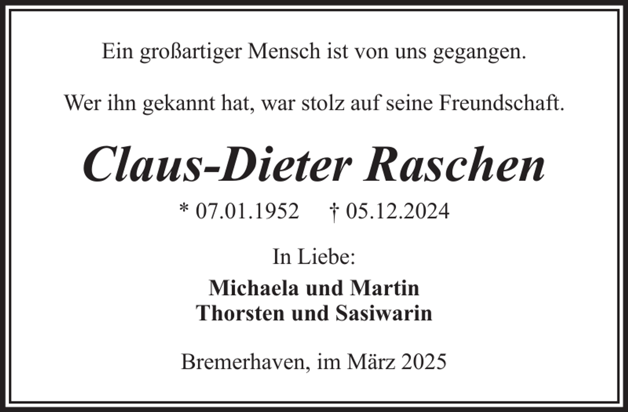 <p>Ein großartiger Mensch ist von uns gegangen.<br />Wer ihn gekannt hat, war stolz auf seine Freundschaft.</p><p>Claus-Dieter Raschen<br />* 07.01.1952</p><p>† 05.12.2024</p><p>In Liebe:<br />Michaela und Martin<br />Thorsten und Sasiwarin<br />Bremerhaven, im März 2025</p>