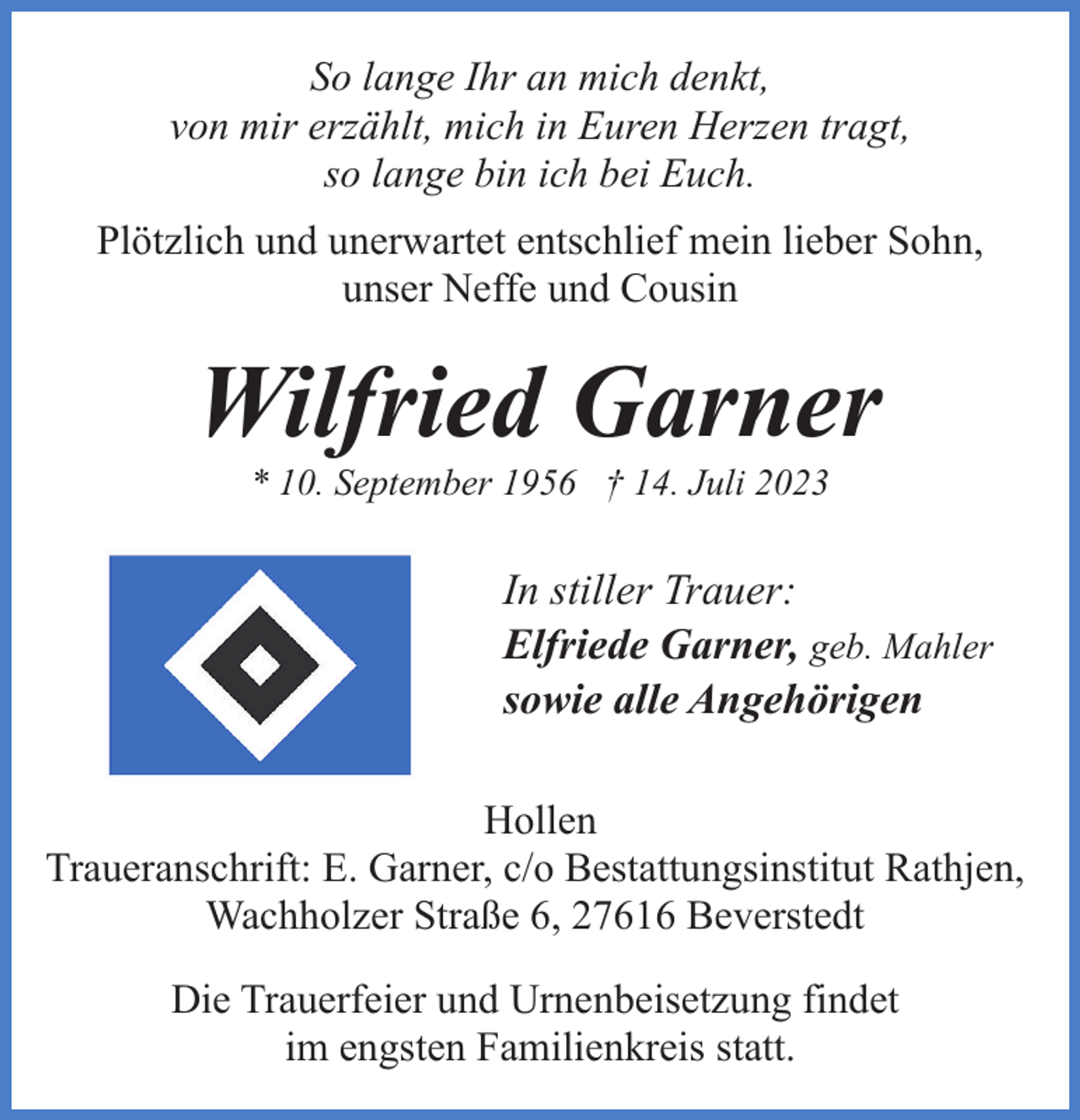<p>So lange Ihr an mich denkt,<br />von mir erzählt, mich in Euren Herzen tragt,<br />so lange bin ich bei Euch.<br />Plötzlich und unerwartet entschlief mein lieber Sohn,<br />unser Neffe und Cousin</p><p>Wilfried Garner<br />* 10. September 1956 † 14. Juli 2023</p><p>In stiller Trauer:<br />Elfriede Garner, geb. Mahler<br />sowie alle Angehörigen<br />Hollen<br />Traueranschrift: E. Garner, c/o Bestattungsinstitut Rathjen,<br />Wachholzer Straße 6, 27616 Beverstedt<br />Die Trauerfeier und Urnenbeisetzung findet<br />im engsten Familienkreis statt.</p>