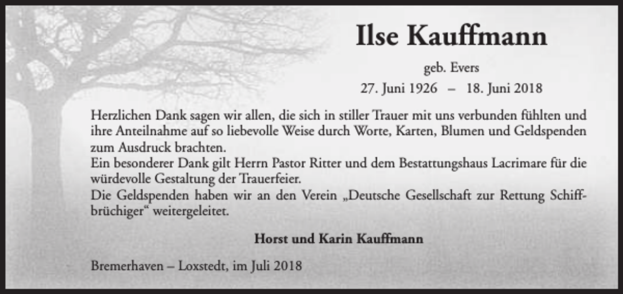 <p>Ilse Kauffmann<br />geb. Evers<br />27. Juni 1926 – 18. Juni 2018<br />Herzlichen Dank sagen wir allen, die sich in stiller Trauer mit uns verbunden fühlten und<br />ihre Anteilnahme auf so liebevolle Weise durch Worte, Karten, Blumen und Geldspenden<br />zum Ausdruck brachten.<br />Ein besonderer Dank gilt Herrn Pastor Ritter und dem Bestattungshaus Lacrimare für die<br />würdevolle Gestaltung der Trauerfeier.<br />Die Geldspenden haben wir an den Verein „Deutsche Gesellschaft zur Rettung Schiffbrüchiger“ weitergeleitet.<br />Horst und Karin Kauffmann<br />Bremerhaven – Loxstedt, im Juli 2018</p>
