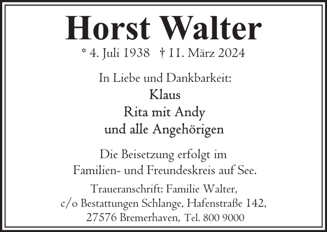 <p>Horst Walter<br />* 4. Juli 1938 † 11. März 2024<br />In Liebe und Dankbarkeit:</p><p>Die Beisetzung erfolgt im<br />Familien- und Freundeskreis auf See.<br />Traueranschrift: Familie Walter,<br />c/o Bestattungen Schlange, Hafenstraße 142,<br />27576 Bremerhaven, Tel. 800 9000</p>