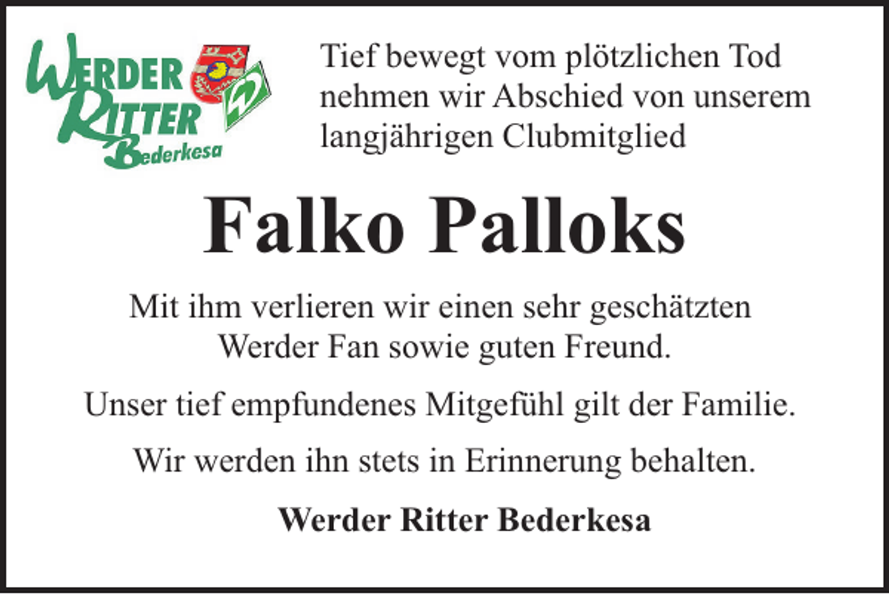 <p>Tief bewegt vom plötzlichen Tod<br />nehmen wir Abschied von unserem<br />langjährigen Clubmitglied</p><p>Falko Palloks<br />Mit ihm verlieren wir einen sehr geschätzten<br />Werder Fan sowie guten Freund.<br />Unser tief empfundenes Mitgefühl gilt der Familie.<br />Wir werden ihn stets in Erinnerung behalten.<br />Werder Ritter Bederkesa</p>