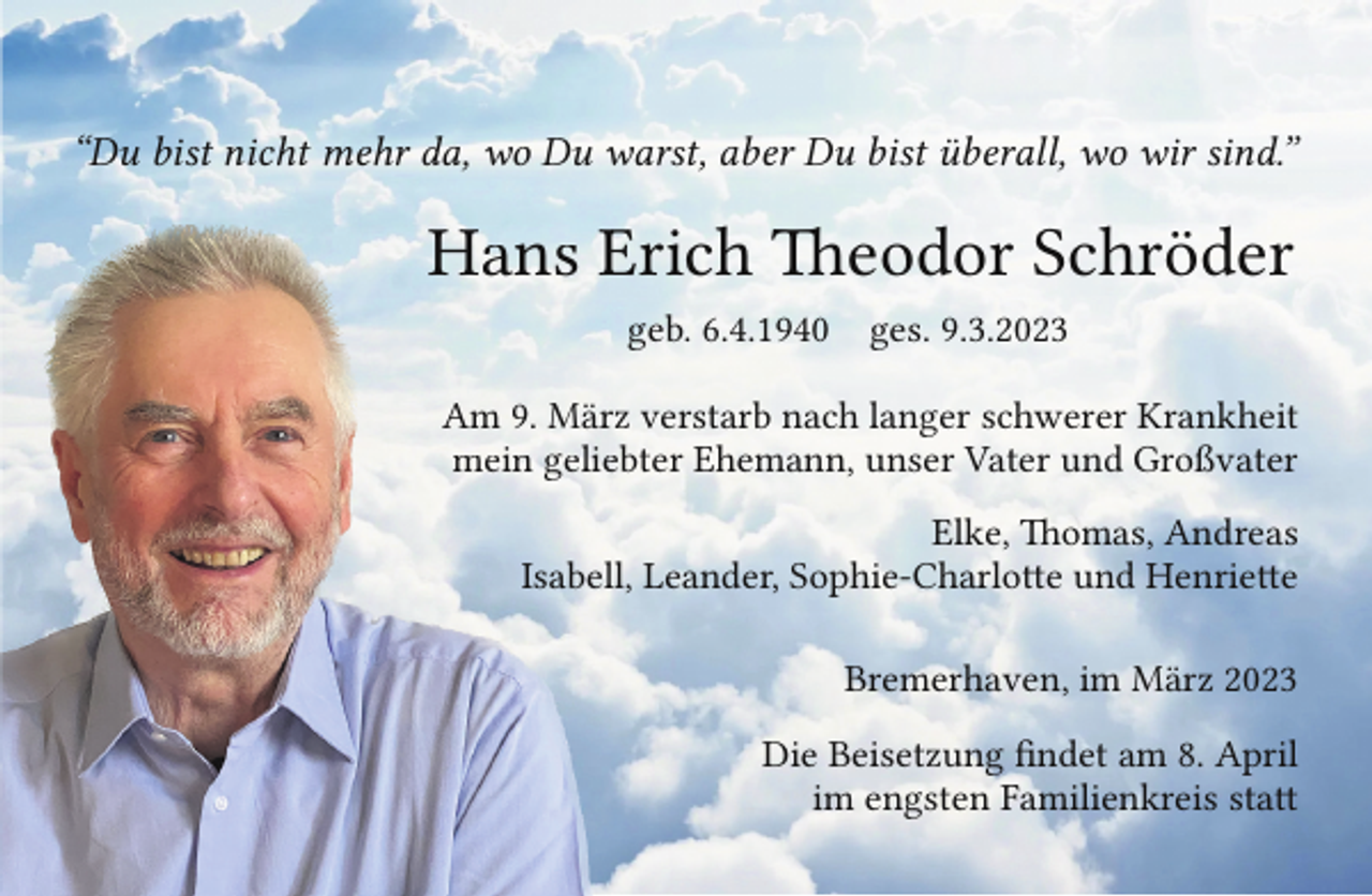 <p>“Du bist nicht mehr da, wo Du warst, aber Du bist überall, wo wir sind.”</p><p>Hans E<br />Erich Theodor Schröder<br />geb. 6.4.1940</p><p>ges. 9.3.2023</p><p>Am 9. Märrz verstarb nach langer schwerer Krankheit<br />mein gelieebter Ehemann, unser Vater und Großvater<br />Elke, Thomas, Andreas<br />Isabell, Leander, Sophie-Charlotte und Henriette<br />Bremerhaven, im März 2023<br />Die Beisetzung findet am 8. April<br />im engsten Familienkreis statt</p>