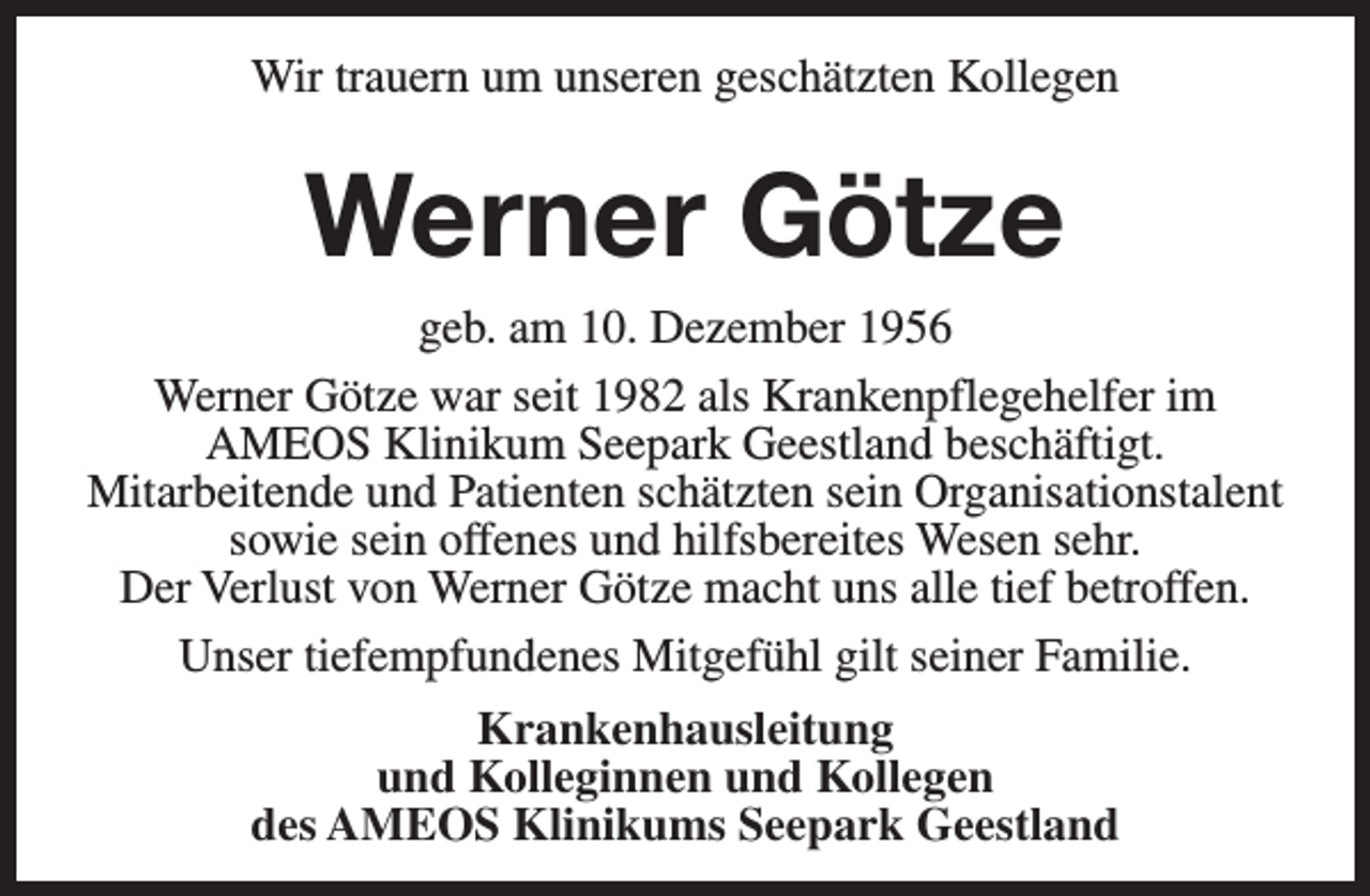 <p>Wir trauern um unseren geschätzten Kollegen</p><p>Werner Götze<br />geb. am 10. Dezember 1956<br />Werner Götze war seit 1982 als Krankenpflegehelfer im<br />AMEOS Klinikum Seepark Geestland beschäftigt.<br />Mitarbeitende und Patienten schätzten sein Organisationstalent<br />sowie sein offenes und hilfsbereites Wesen sehr.<br />Der Verlust von Werner Götze macht uns alle tief betroffen.<br />Unser tiefempfundenes Mitgefühl gilt seiner Familie.<br />Krankenhausleitung<br />und Kolleginnen und Kollegen<br />des AMEOS Klinikums Seepark Geestland</p>